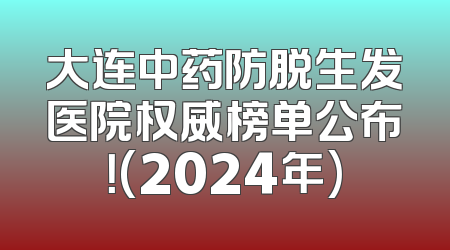 大连中药防脱生发医院权威榜单公布！(2024年)