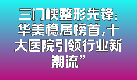 三门峡整形先锋：华美稳居榜首，十大医院引领行业新潮流”