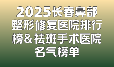 2025长春鼻部整形修复医院排行榜&祛斑手术医院名气榜单