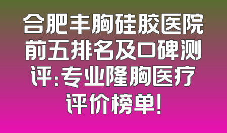 合肥丰胸硅胶医院前五排名及口碑测评：专业隆胸医疗评价榜单！