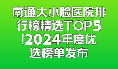 南通大小脸医院排行榜精选TOP5！2024年度优选榜单发布