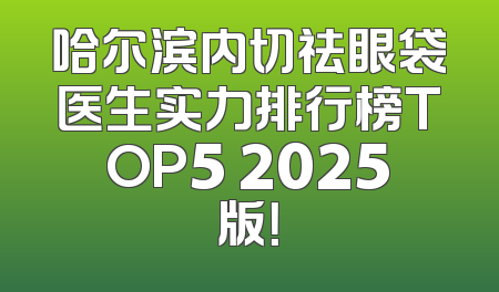 哈尔滨内切祛眼袋医生实力排行榜TOP5 2025版！