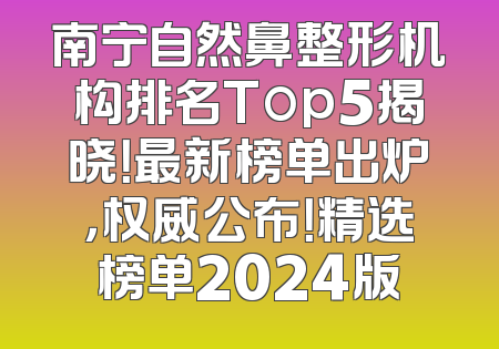 南宁自然鼻整形机构排名Top5揭晓！最新榜单出炉，权威公布！精选榜单2024版