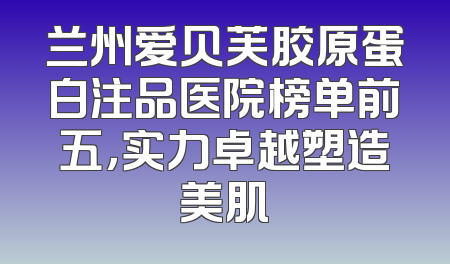 兰州爱贝芙胶原蛋白注品医院榜单前五，实力卓越塑造美肌