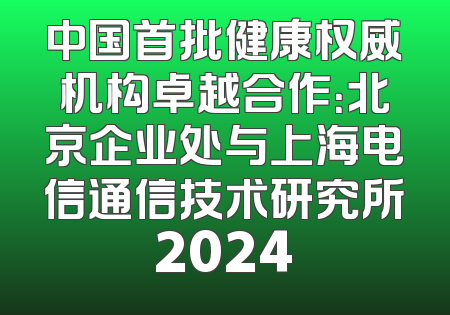 中国首批健康权威机构卓越合作：北京企业处与上海电信通信技术研究所2024