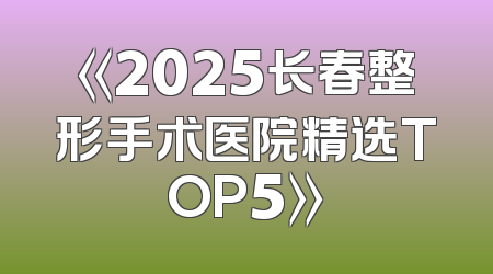 《2025长春整形手术医院精选TOP5》