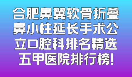 合肥鼻翼软骨折叠鼻小柱延长手术公立口腔科排名精选五甲医院排行榜！
