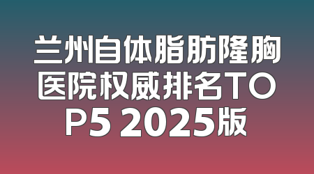 兰州自体脂肪隆胸医院权威排名TOP5 2025版