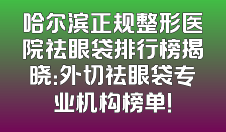 哈尔滨正规整形医院祛眼袋排行榜揭晓：外切祛眼袋专业机构榜单！