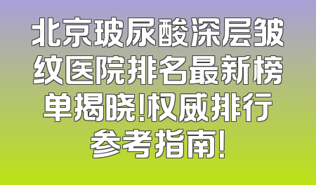 北京玻尿酸深层皱纹医院排名最新榜单揭晓！权威排行参考指南！