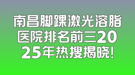 南昌脚踝激光溶脂医院排名前三2025年热搜揭晓！
