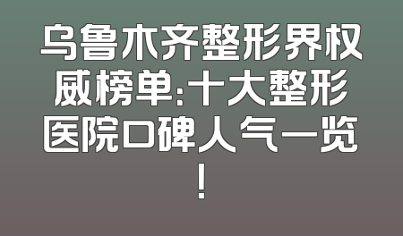乌鲁木齐整形界权威榜单：十大整形医院口碑人气一览！