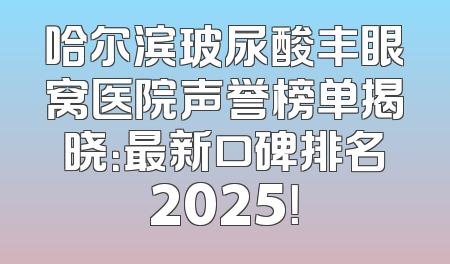 哈尔滨玻尿酸丰眼窝医院声誉榜单揭晓：最新口碑排名2025！