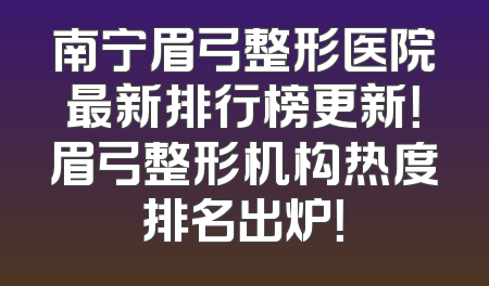 南宁眉弓整形医院最新排行榜更新！眉弓整形机构热度排名出炉！