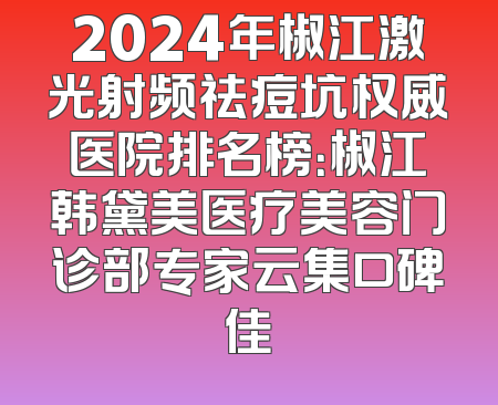 2024年椒江激光射频祛痘坑权威医院排名榜：椒江韩黛美医疗美容门诊部专家云集口碑佳