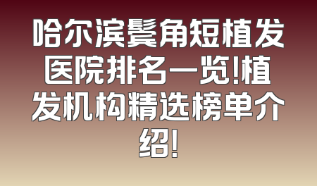 哈尔滨鬓角短植发医院排名一览！植发机构精选榜单介绍！