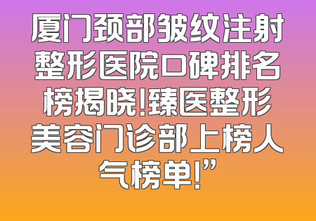厦门颈部皱纹注射整形医院口碑排名榜揭晓！臻医整形美容门诊部上榜人气榜单！”
