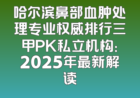 哈尔滨鼻部血肿处理专业权威排行三甲PK私立机构：2025年最新解读