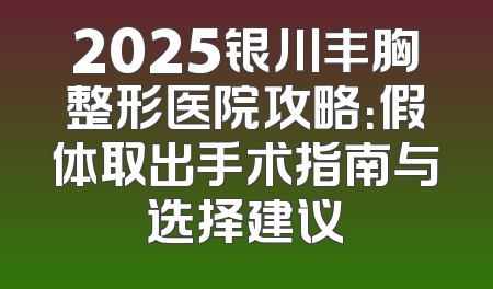 2025银川丰胸整形医院攻略：假体取出手术指南与选择建议