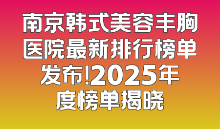 南京韩式美容丰胸医院最新排行榜单发布！2025年度榜单揭晓