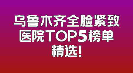 乌鲁木齐全脸紧致医院TOP5榜单精选！