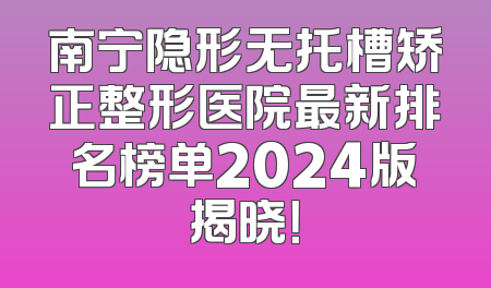 南宁隐形无托槽矫正整形医院最新排名榜单2024版揭晓！