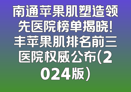 南通苹果肌塑造领先医院榜单揭晓！丰苹果肌排名前三医院权威公布（2024版）