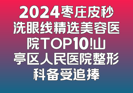 2024枣庄皮秒洗眼线精选美容医院TOP10！山亭区人民医院整形科备受追捧