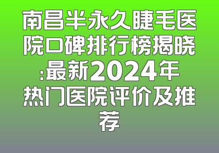 南昌半永久睫毛医院口碑排行榜揭晓：最新2024年热门医院评价及推荐