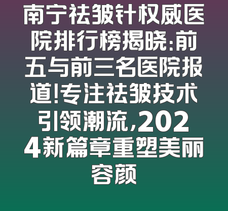 南宁祛皱针权威医院排行榜揭晓：前五与前三名医院报道！专注祛皱技术引领潮流，2024新篇章重塑美丽容颜