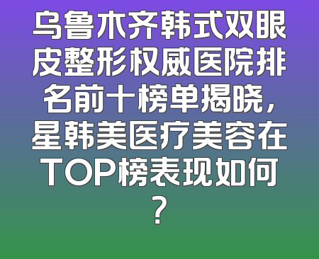 乌鲁木齐韩式双眼皮整形权威医院排名前十榜单揭晓，星韩美医疗美容在TOP榜表现如何？