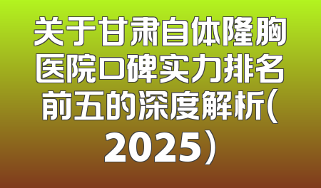 关于甘肃自体隆胸医院口碑实力排名前五的深度解析（2025）