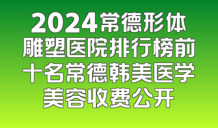 2024常德形体雕塑医院排行榜前十名常德韩美医学美容收费公开