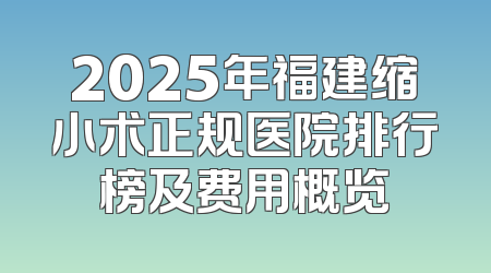 2025年福建缩小术正规医院排行榜及费用概览