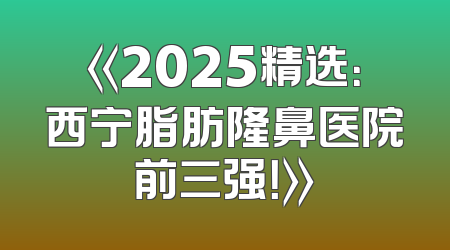 《2025精选：西宁脂肪隆鼻医院前三强！》