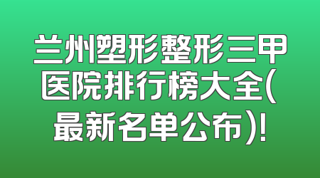 兰州塑形整形三甲医院排行榜大全（最新名单公布）！