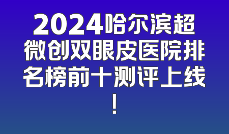 2024哈尔滨超微创双眼皮医院排名榜前十测评上线！