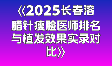 《2025长春溶腊针瘦脸医师排名与植发效果实录对比》