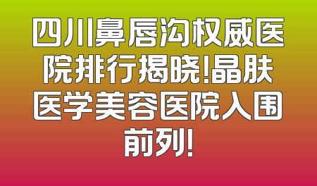 四川鼻唇沟权威医院排行揭晓！晶肤医学美容医院入围前列！