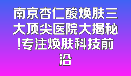 南京杏仁酸焕肤三大顶尖医院大揭秘！专注焕肤科技前沿