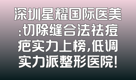 深圳星耀国际医美：切除缝合法祛痘疤实力上榜，低调实力派整形医院！
