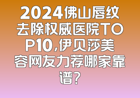 2024佛山唇纹去除权威医院TOP10，伊贝莎美容网友力荐哪家靠谱？