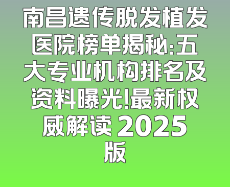 南昌遗传脱发植发医院榜单揭秘：五大专业机构排名及资料曝光！最新权威解读 2025版