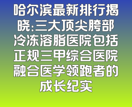 哈尔滨最新排行揭晓：三大顶尖胯部冷冻溶脂医院包括正规三甲综合医院融合医学领跑者的成长纪实