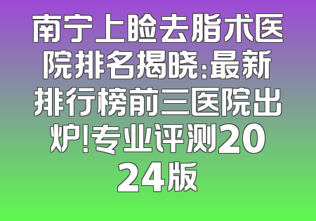 南宁上睑去脂术医院排名揭晓：最新排行榜前三医院出炉！专业评测2024版
