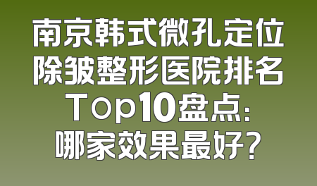 南京韩式微孔定位除皱整形医院排名Top10盘点：哪家效果最好？