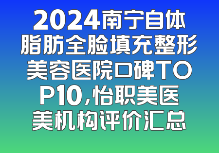 2024南宁自体脂肪全脸填充整形美容医院口碑TOP10，怡职美医美机构评价汇总