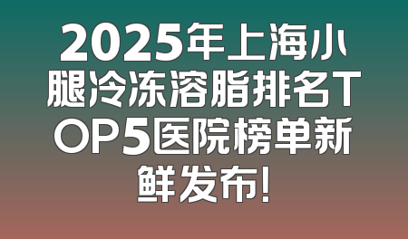 2025年上海小腿冷冻溶脂排名TOP5医院榜单新鲜发布！