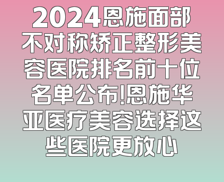 2024恩施面部不对称矫正整形美容医院排名前十位名单公布！恩施华亚医疗美容选择这些医院更放心