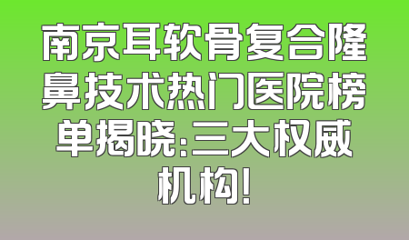 南京耳软骨复合隆鼻技术热门医院榜单揭晓：三大权威机构！